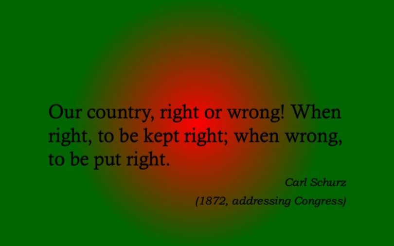 "Our country, right or wrong! When right, to be kept right; when wrong, to be put right."